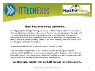 That’s how NoddlePlace came to be…
866.755.9800 stephen@ittechexec.com 25
To best provide this strategic visioning, we needed to differentiate our solutions even further!
This meant tailoring some to meet the needs of the more experienced tech pro, the leader with
15+ years of experience who was now wondering how to face this market that seemed to
penalize them often for things they can’t control, like age, experience, and high salaries. For
them, it isn’t so much about climbing ladders as it is about protecting what they’ve built so far
and staying relevant to the marketplace.
So we customized ITtechExec to meet the needs of this type of client.
Then we introduced NoddlePlace in 2013. Here we focus on the “emerging” technical
professional with 5 to 15 years of experience who knows another 25 years or more in the tech
job market means 8+ more career moves, statistically speaking, and wants to keep advancing in
the market but now has a lot of other demands on his or her time.
In either case, though, they are both looking for real solutions…
 