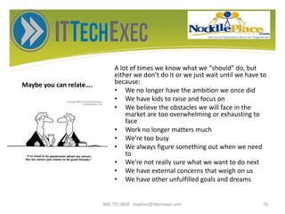 Maybe you can relate….
A lot of times we know what we “should” do, but
either we don’t do it or we just wait until we have to
because:
• We no longer have the ambition we once did
• We have kids to raise and focus on
• We believe the obstacles we will face in the
market are too overwhelming or exhausting to
face
• Work no longer matters much
• We’re too busy
• We always figure something out when we need
to
• We’re not really sure what we want to do next
• We have external concerns that weigh on us
• We have other unfulfilled goals and dreams
866.755.9800 stephen@ittechexec.com 26
 
