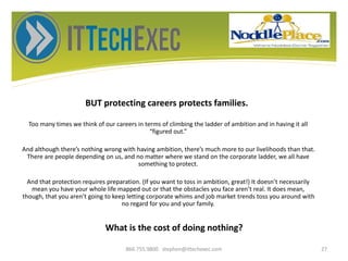 BUT protecting careers protects families.
Too many times we think of our careers in terms of climbing the ladder of ambition and in having it all
“figured out.”
And although there’s nothing wrong with having ambition, there’s much more to our livelihoods than that.
There are people depending on us, and no matter where we stand on the corporate ladder, we all have
something to protect.
And that protection requires preparation. (If you want to toss in ambition, great!) It doesn’t necessarily
mean you have your whole life mapped out or that the obstacles you face aren’t real. It does mean,
though, that you aren’t going to keep letting corporate whims and job market trends toss you around with
no regard for you and your family.
866.755.9800 stephen@ittechexec.com 27
What is the cost of doing nothing?
 