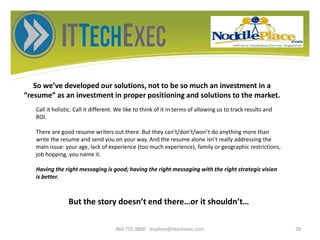 So we’ve developed our solutions, not to be so much an investment in a
“resume” as an investment in proper positioning and solutions to the market.
866.755.9800 stephen@ittechexec.com 28
Call it holistic. Call it different. We like to think of it in terms of allowing us to track results and
ROI.
There are good resume writers out there. But they can’t/don’t/won’t do anything more than
write the resume and send you on your way. And the resume alone isn’t really addressing the
main issue: your age, lack of experience (too much experience), family or geographic restrictions,
job hopping, you name it.
Having the right messaging is good; having the right messaging with the right strategic vision
is better.
But the story doesn’t end there…or it shouldn’t…
 