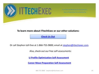 To learn more about ITtechExec or our other solutions:
866.755.9800 stephen@ittechexec.com 29
Check Us Out
Or call Stephen toll-free at 1-866-755-9800; email at stephen@ittechexec.com.
Also, check out our free self-assessments:
From Tech Job Market Zoo to Corporate Goo...
How to Protect What You’ve Built So Far.
LI Profile Optimization Self-Assessment
Career Move Preparation Self-Assessment
 
