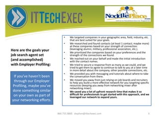 Here are the goals your
job search agent set
(and accomplished)
with Employer Profiling:
• We targeted companies in your geographic area, field, industry, etc.
that are best suited for your goals.
• We researched and found contacts (at least 1 contact; maybe more)
at these companies based on your strength of connection
(leveraging alumni, military, professional association, etc.).
• We prioritized the companies based on your preferences and the
strength of the connections we found.
• We reached out on your behalf and made the initial introduction
with the contact names.
• We tried to secure a response from as many as we could, and we
tried to get them to agree to continue to talk to you at a later time
in more detail about the company, other possible connections, etc.
• We provided you with messaging and tutorials about where to take
the conversation from there.
• We moved you away from just relying on job boards and recruiters
to help you build a more effective network for you targeting specific
resources (keeping you away from networking mixer after
networking mixer).
• We saved you a lot of upfront research time that makes it so
difficult for professionals to get started with this approach, and we
leveraged our network to expand yours.
866.755.9800 stephen@ittechexec.com 3
If you’ve haven’t been
through our Employer
Profiling, maybe you’ve
done something similar
on your own as part of
your networking efforts.
 