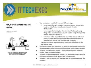 OK, here is where you are
today:
• Your contacts are most likely in several different stages
– Some responded right away and have either agreed to meet with
you or to make further introductions (we call these the
“Enthusiasts”).
– Some responded initially but then kind of drifted away leaving
things in the air (which means you will need to nudge them gently)
(we call these the “Skeptics”).
– Some have yet to respond either to your initial contact or to your
follow-up note OR they responded that they aren’t interested in
speaking with you, etc. (we call these the “Dejecteds”).
*We will discuss the different types of contacts in more detail on the
next several slides.
• For the Enthusiasts, you are setting up phone/in-person meetings and you
are preparing to conduct informational interviews (if you haven’t already).
• You want to make sure to build in a strong follow-up plan to make the
most of these Enthusiast contacts.
• You need to determine whether to search for additional contacts with the
different organizations if the Skeptics don’t come through.
• You need a plan for moving past the Dejecteds on to someone else at the
company.
866.755.9800 stephen@ittechexec.com 4
 