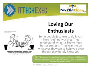 Loving Our
Enthusiasts
Some people just love to do favors.
They “get” networking. They
understand what it’s like to need
better contacts. They want to do
whatever they can to help you even
though they barely know you.
866.755.9800 stephen@ittechexec.com 5
Why? Because we leveraged whatever connections we could to get to
them, we approached them respectfully, and they have an appreciation
for what your going through.
 