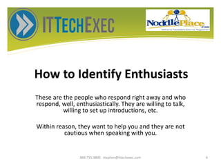 How to Identify Enthusiasts
These are the people who respond right away and who
respond, well, enthusiastically. They are willing to talk,
willing to set up introductions, etc.
Within reason, they want to help you and they are not
cautious when speaking with you.
866.755.9800 stephen@ittechexec.com 6
 