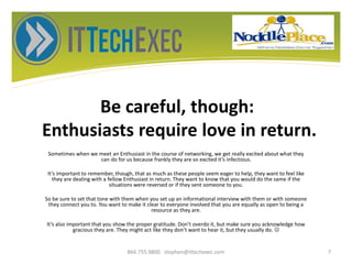 Be careful, though:
Enthusiasts require love in return.
Sometimes when we meet an Enthusiast in the course of networking, we get really excited about what they
can do for us because frankly they are so excited it’s infectious.
It’s important to remember, though, that as much as these people seem eager to help, they want to feel like
they are dealing with a fellow Enthusiast in return. They want to know that you would do the same if the
situations were reversed or if they sent someone to you.
So be sure to set that tone with them when you set up an informational interview with them or with someone
they connect you to. You want to make it clear to everyone involved that you are equally as open to being a
resource as they are.
It’s also important that you show the proper gratitude. Don’t overdo it, but make sure you acknowledge how
gracious they are. They might act like they don’t want to hear it, but they usually do. 
866.755.9800 stephen@ittechexec.com 7
 