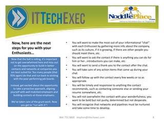 Now, here are the next
steps for you with your
Enthusiasts…
• You will want to make the most out of your informational “chat”
with each Enthusiast by gathering more info about the company,
such as its culture, if it is growing, if there are other people you
should meet there, etc.
• You will want to ask the contact if there is anything you can do for
him or her…introductions you can make, etc.
• You will want to send a thank-you to the contact after the chat.
• You will take care of any action items that came up during your
chat.
• You will follow up with the contact every few weeks or so as
appropriate.
• You will be timely and responsive to anything the contact
recommends, such as contacting someone else or sending your
resume somewhere, etc.
• You will not overwhelm the contact with your wonderfulness; you
want to be bold but not pushy, determined but not desperate.
• You will recognize that networks and pipelines must be nurtured
and take some time to develop.
866.755.9800 stephen@ittechexec.com 8
Now that the ball is rolling, it’s important
not to get overwhelmed here and miss out
on the opportunity to build in better
contacts and networks at companies you
are best suited for. Too many people (that
95% again) do that and run back to sticking
with the poor performing job boards.
Instead, get excited about the opportunity
to take a proactive approach, aligning
yourself with well-matched employers and
building contacts at those employers.
We’ve taken care of the grunt work. Now
you get to “run with it”!
 