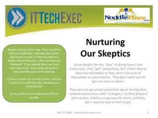 Nurturing
Our Skeptics
Some people like the “idea” of doing favors. Like
Enthusiasts, they “get” networking, BUT either they’ve
been burned before or they aren’t too sure of
themselves or your motives. They don’t want you to
“get one over on them”.
They also are genuinely concerned about sharing their
network connections with “strangers,” so they proceed
with caution. Safety is a big issue for them, and they
don’t want to look or feel stupid.
866.755.9800 stephen@ittechexec.com 9
Skeptics can go either way. They can either
become Dejecteds, meaning they totally
shut down on you, or they can become
better than Enthusiasts…they can become
“Believers” if you handle them well and
earn their trust. They really do want to
help, but they just aren’t sold yet.
Convince them you can be trusted, and you
could end up with the best advocate you
could ask for!
So be careful not to write them off too
quickly.
 