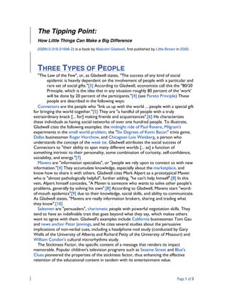 Page 1 of 2
The Tipping Point:
How Little Things Can Make a Big Difference
(ISBN 0-316-31696-2) is a book by Malcolm Gladwell, first published by Little Brown in 2000.
THREE TYPES OF PEOPLE
"The Law of the Few", or, as Gladwell states, "The success of any kind of social
epidemic is heavily dependent on the involvement of people with a particular and
rare set of social gifts."[3] According to Gladwell, economists call this the "80/20
Principle, which is the idea that in any situation roughly 80 percent of the 'work'
will be done by 20 percent of the participants."[4] (see Pareto Principle) These
people are described in the following ways:
Connectors are the people who "link us up with the world ... people with a special gift
for bringing the world together."[5] They are "a handful of people with a truly
extraordinary knack [... for] making friends and acquaintances".[6] He characterizes
these individuals as having social networks of over one hundred people. To illustrate,
Gladwell cites the following examples: the midnight ride of Paul Revere, Milgram's
experiments in the small world problem, the "Six Degrees of Kevin Bacon" trivia game,
Dallas businessman Roger Horchow, and Chicagoan Lois Weisberg, a person who
understands the concept of the weak tie. Gladwell attributes the social success of
Connectors to "their ability to span many different worlds [... as] a function of
something intrinsic to their personality, some combination of curiosity, self-confidence,
sociability, and energy."[7]
Mavens are "information specialists", or "people we rely upon to connect us with new
information."[4] They accumulate knowledge, especially about the marketplace, and
know how to share it with others. Gladwell cites Mark Alpert as a prototypical Maven
who is "almost pathologically helpful", further adding, "he can't help himself".[8] In this
vein, Alpert himself concedes, "A Maven is someone who wants to solve other people's
problems, generally by solving his own".[8] According to Gladwell, Mavens start "word-
of-mouth epidemics"[9] due to their knowledge, social skills, and ability to communicate.
As Gladwell states, "Mavens are really information brokers, sharing and trading what
they know".[10]
Salesmen are "persuaders", charismatic people with powerful negotiation skills. They
tend to have an indefinable trait that goes beyond what they say, which makes others
want to agree with them. Gladwell's examples include California businessman Tom Gau
and news anchor Peter Jennings, and he cites several studies about the persuasive
implications of non-verbal cues, including a headphone nod study (conducted by Gary
Wells of the University of Alberta and Richard Petty of the University of Missouri) and
William Condon's cultural microrhythms study.
The Stickiness Factor, the specific content of a message that renders its impact
memorable. Popular children's television programs such as Sesame Street and Blue's
Clues pioneered the properties of the stickiness factor, thus enhancing the effective
retention of the educational content in tandem with its entertainment value.
 