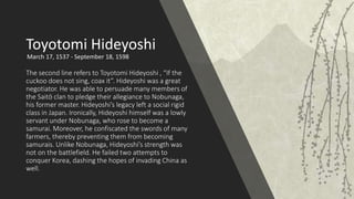 The second line refers to Toyotomi Hideyoshi , “If the
cuckoo does not sing, coax it”. Hideyoshi was a great
negotiator. He was able to persuade many members of
the Saitō clan to pledge their allegiance to Nobunaga,
his former master. Hideyoshi’s legacy left a social rigid
class in Japan. Ironically, Hideyoshi himself was a lowly
servant under Nobunaga, who rose to become a
samurai. Moreover, he confiscated the swords of many
farmers, thereby preventing them from becoming
samurais. Unlike Nobunaga, Hideyoshi’s strength was
not on the battlefield. He failed two attempts to
conquer Korea, dashing the hopes of invading China as
well.
Toyotomi Hideyoshi
March 17, 1537 - September 18, 1598
 