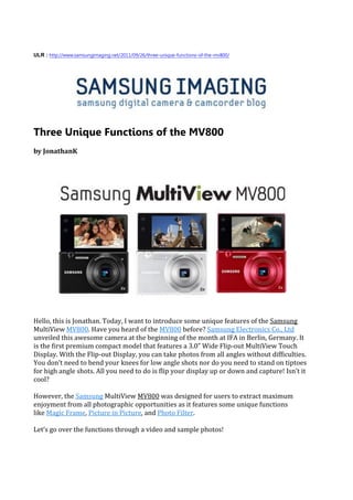 ULR : http://www.samsungimaging.net/2011/09/26/three-unique-functions-of-the-mv800/




Three Unique Functions of the MV800
by JonathanK




Hello, this is Jonathan. Today, I want to introduce some unique features of the Samsung
MultiView MV800. Have you heard of the MV800 before? Samsung Electronics Co., Ltd
unveiled this awesome camera at the beginning of the month at IFA in Berlin, Germany. It
is the first premium compact model that features a 3.0” Wide Flip-out MultiView Touch
Display. With the Flip-out Display, you can take photos from all angles without difficulties.
You don’t need to bend your knees for low angle shots nor do you need to stand on tiptoes
for high angle shots. All you need to do is flip your display up or down and capture! Isn’t it
cool?

However, the Samsung MultiView MV800 was designed for users to extract maximum
enjoyment from all photographic opportunities as it features some unique functions
like Magic Frame, Picture in Picture, and Photo Filter.

Let’s go over the functions through a video and sample photos!
 