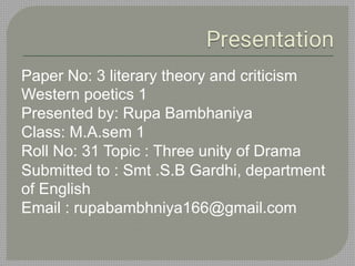 Paper No: 3 literary theory and criticism
Western poetics 1
Presented by: Rupa Bambhaniya
Class: M.A.sem 1
Roll No: 31 Topic : Three unity of Drama
Submitted to : Smt .S.B Gardhi, department
of English
Email : rupabambhniya166@gmail.com
 