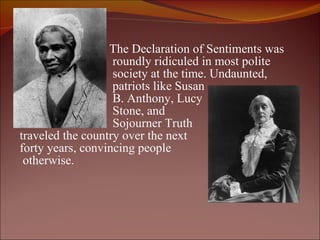 The Declaration of Sentiments was  roundly ridiculed in most polite society at the time. Undaunted,  patriots like Susan  B. Anthony, Lucy  Stone, and  Sojourner Truth  traveled the country over the next  forty years, convincing people  otherwise. 