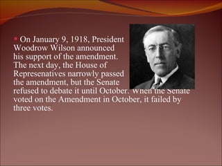 On January 9, 1918, President Woodrow Wilson announced  his support of the amendment.  The next day, the House of  Represenatives narrowly passed  the amendment, but the Senate  refused to debate it until October. When the Senate voted on the Amendment in October, it failed by  three votes. 