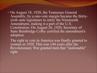 On August 18, 1920, the Tennessee General Assembly, by a one-vote margin became the thirty-sixth state legislature to ratify the Nineteenth Amendment, making it a part of the U.S. Constitution. On August 26, 1920, Secretary of State Bainbridge Colby certified the amendment's adoption. The right to vote in America was finally granted to women in 1920. This was 144 years after the Revolutionary War granted men that "inalienable" right.  