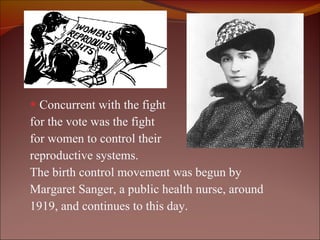 Concurrent with the fight  for the vote was the fight  for women to control their  reproductive systems.  The birth control movement was begun by Margaret Sanger, a public health nurse, around 1919, and continues to this day.  