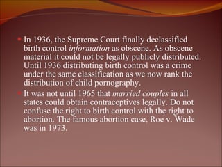 In 1936, the Supreme Court finally declassified birth control  information  as obscene. As obscene material it could not be legally publicly distributed. Until 1936 distributing birth control was a crime under the same classification as we now rank the distribution of child pornography.  It was not until 1965 that  married couples  in all states could obtain contraceptives legally. Do not confuse the right to birth control with the right to abortion. The famous abortion case, Roe v. Wade was in 1973.  