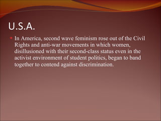 U.S.A. In America, second wave feminism rose out of the Civil Rights and anti-war movements in which women, disillusioned with their second-class status even in the activist environment of student politics, began to band together to contend against discrimination.     