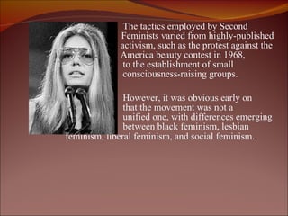 The tactics employed by Second  Wave  Feminists varied from highly-published a   activism, such as the protest against the Miss    America beauty contest in 1968, to the establishment of small consciousness-raising groups. However, it was obvious early on  that the movement was not a  unified one, with differences emerging  between black feminism, lesbian  feminism, liberal feminism, and social feminism.     