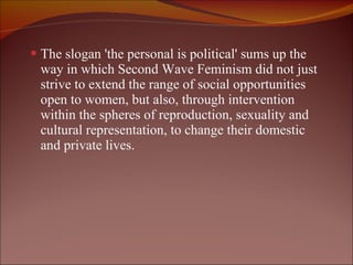 The slogan 'the personal is political' sums up the way in which Second Wave Feminism did not just strive to extend the range of social opportunities open to women, but also, through intervention within the spheres of reproduction, sexuality and cultural representation, to change their domestic and private lives. 