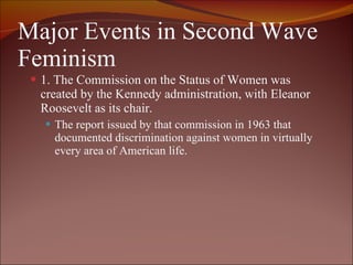 Major Events in Second Wave Feminism 1. The Commission on the Status of Women was created by the Kennedy administration, with Eleanor Roosevelt as its chair.  The report issued by that commission in 1963 that documented discrimination against women in virtually every area of American life.  