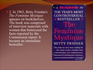 2. In 1963, Betty Friedan's  The Feminine Mystique  appears on bookshelves.  The book was comprised  of interview materials with  women that buttressed the  facts reported by the  Commission report. It  became an immediate  bestseller. 
