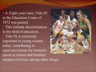 4. Eight years later, Title IX  in the Education Codes of  1972 was passed. This forbade discrimination  in the field of education.  Title IX is extremely  important to young women  today, contributing to  equal provisions for women's  sports in school and feminist  campus activism, among other things. 