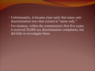 Unfortunately, it became clear early that many anti-discrimination laws that existed in "name only."  For instance, within the commission's first five years, it received 50,000 sex discrimination complaints, but did little to investigate them. 