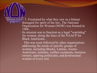 5. Frustrated by what they saw as a blatant disregard for spirit of the law, The National Organization for Women (NOW) was formed in 1966.  Its mission was to function as a legal "watchdog" for women, along the lines of the NAACP for Black Americans.  This was soon followed by other organizations addressing the needs of specific groups of women, including Blacks, Latinas, Asians-Americans, lesbians, welfare recipients, business owners, aspiring politicians, and professional women of every sort.   