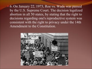 6. On January 22, 1973, Roe vs. Wade was passed by the U.S. Supreme Court. The decision legalized abortion in all 50 states, by stating that the right to decisions regarding one's reproductive system was consistent with the right to privacy under the 14th Amendment to the Constitution. 