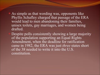 As simple as that wording was, opponents like Phyllis Schafley charged that passage of the ERA would lead to men abandoning their families, unisex toilets, gay marriages, and women being drafted.  Despite polls consistently showing a large majority of the population supporting an Equal Rights Amendment, when the deadline for ratification came in 1982, the ERA was just  three  states short of the 38 needed to write it into the U.S. constitution. 