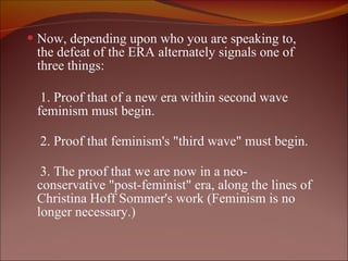 Now, depending upon who you are speaking to, the defeat of the ERA alternately signals one of three things: 1. Proof that of a new era within second wave feminism must begin. 2. Proof that feminism's "third wave" must begin.  3. The proof that we are now in a neo-conservative "post-feminist" era, along the lines of Christina Hoff Sommer's work (Feminism is no longer necessary.) 
