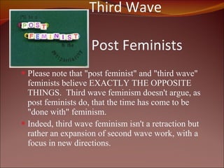   Third Wave versus    Post Feminists Please note that "post feminist" and "third wave" feminists believe EXACTLY THE OPPOSITE THINGS.  Third wave feminism doesn't argue, as post feminists do, that the time has come to be "done with" feminism.  Indeed, third wave feminism isn't a retraction but rather an expansion of second wave work, with a focus in new directions.  