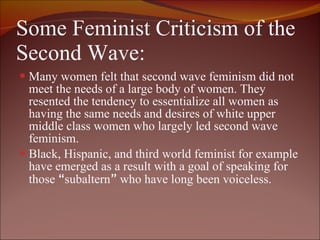 Some Feminist Criticism of the Second Wave: Many women felt that second wave feminism did not meet the needs of a large body of women. They resented the tendency to essentialize all women as having the same needs and desires of white upper middle class women who largely led second wave feminism.  Black, Hispanic, and third world feminist for example have emerged as a result with a goal of speaking for those  “ subaltern ”  who have long been voiceless.  