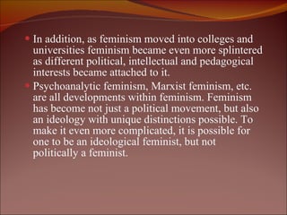 In addition, as feminism moved into colleges and universities feminism became even more splintered as different political, intellectual and pedagogical interests became attached to it.  Psychoanalytic feminism, Marxist feminism, etc. are all developments within feminism. Feminism has become not just a political movement, but also an ideology with unique distinctions possible. To make it even more complicated, it is possible for one to be an ideological feminist, but not politically a feminist.  
