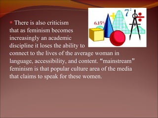 There is also criticism  that as feminism becomes  increasingly an academic  discipline it loses the ability to  connect to the lives of the average woman in language, accessibility, and content.  “ mainstream ” feminism is that popular culture area of the media that claims to speak for these women.  