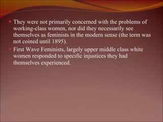 They were not primarily concerned with the problems of working-class women, nor did they necessarily see themselves as feminists in the modern sense (the term was not coined until 1895). First Wave Feminists, largely upper middle class white women responded to specific injustices they had themselves experienced.     