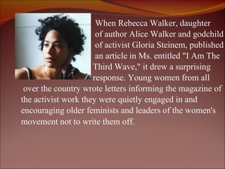   When Rebecca Walker, daughter    of author Alice Walker and godchild    of activist Gloria Steinem, published    an article in Ms. entitled "I Am The    Third Wave," it drew a surprising    response. Young women from all  over the country wrote letters informing the magazine of  the activist work they were quietly engaged in and  encouraging older feminists and leaders of the women's  movement not to write them off.     