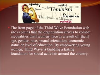 The front page of the Third Wave Foundation web site explains that the organization strives to combat inequalities that [women] face as a result of [their] age, gender, race, sexual orientation, economic status or level of education. By empowering young women, Third Wave is building a lasting foundation for social activism around the country.  