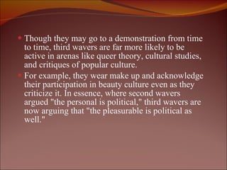 Though they may go to a demonstration from time to time, third wavers are far more likely to be active in arenas like queer theory, cultural studies, and critiques of popular culture.  For example, they wear make up and acknowledge their participation in beauty culture even as they criticize it. In essence, where second wavers argued "the personal is political," third wavers are now arguing that "the pleasurable is political as well."  