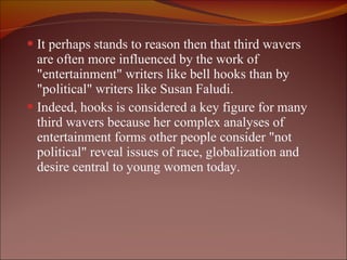 It perhaps stands to reason then that third wavers are often more influenced by the work of "entertainment" writers like bell hooks than by "political" writers like Susan Faludi.  Indeed, hooks is considered a key figure for many third wavers because her complex analyses of entertainment forms other people consider "not political" reveal issues of race, globalization and desire central to young women today. 
