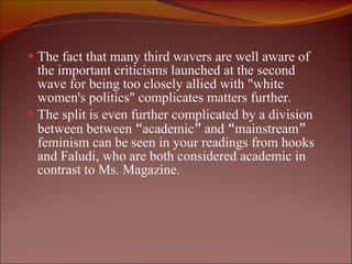 The fact that many third wavers are well aware of the important criticisms launched at the second wave for being too closely allied with "white women's politics" complicates matters further. The split is even further complicated by a division between between  “ academic ”  and  “ mainstream ”  feminism can be seen in your readings from hooks and Faludi, who are both considered academic in contrast to Ms. Magazine.  