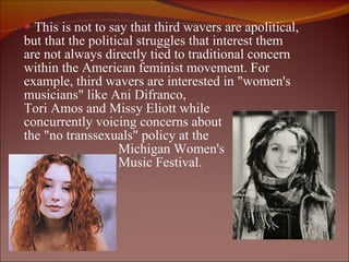 This is not to say that third wavers are apolitical,  but that the political struggles that interest them are not always directly tied to traditional concern within the American feminist movement. For example, third wavers are interested in "women's musicians" like Ani Difranco,  Tori Amos and Missy Eliott while  concurrently voicing concerns about  the "no transsexuals" policy at the  Michigan Women's  Music Festival. 