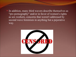 In addition, many third wavers describe themselves as "pro pornography" and/or in favor of women's rights as sex workers, concerns that weren't addressed by second wave feminism in anything but a pejorative way. 