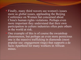 Finally, many third wavers see women's issues more as global issues, applauding the Beijing Conference on Women but concerned about China's human rights violations. Perhaps even more important they understand that their own participation in culture industries often puts others in the world at risk.  One example of this is of course the sweatshop phenomenon, but perhaps an even more pernicious one is the massive trafficking in diamonds (most popular use: engagement rings) that supports a de facto Apartheid for many workers in African mines. 