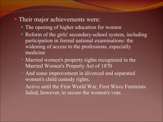 Their major achievements were: The opening of higher education for women Reform of the girls' secondary-school system, including participation in formal national examinations: the widening of access to the professions, especially medicine Married women's property rights recognized in the Married Women's Property Act of 1870  And some improvement in divorced and separated women's child custody rights.  Active until the First World War, First Wave Feminists failed, however, to secure the women's vote. 