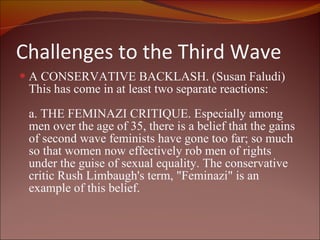 Challenges to the Third Wave A CONSERVATIVE BACKLASH. (Susan Faludi) This has come in at least two separate reactions: a. THE FEMINAZI CRITIQUE. Especially among men over the age of 35, there is a belief that the gains of second wave feminists have gone too far; so much so that women now effectively rob men of rights under the guise of sexual equality. The conservative critic Rush Limbaugh's term, "Feminazi" is an example of this belief. 