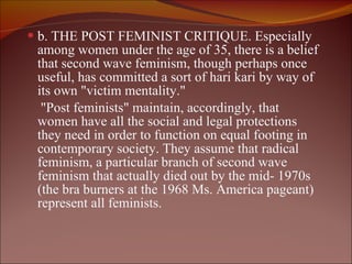 b. THE POST FEMINIST CRITIQUE. Especially among women under the age of 35, there is a belief that second wave feminism, though perhaps once useful, has committed a sort of hari kari by way of its own "victim mentality."  "Post feminists" maintain, accordingly, that women have all the social and legal protections they need in order to function on equal footing in contemporary society. They assume that radical feminism, a particular branch of second wave feminism that actually died out by the mid- 1970s (the bra burners at the 1968 Ms. America pageant) represent all feminists.  