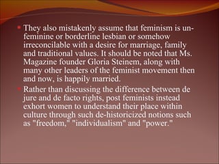 They also mistakenly assume that feminism is un-feminine or borderline lesbian or somehow irreconcilable with a desire for marriage, family and traditional values. It should be noted that Ms. Magazine founder Gloria Steinem, along with many other leaders of the feminist movement then and now, is happily married.  Rather than discussing the difference between de jure and de facto rights, post feminists instead exhort women to understand their place within culture through such de-historicized notions such as "freedom," "individualism" and "power."  