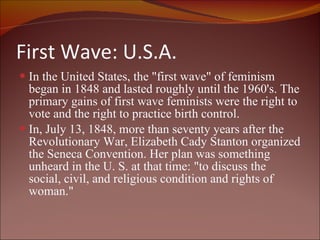 First Wave: U.S.A. In the United States, the "first wave" of feminism began in 1848 and lasted roughly until the 1960's. The primary gains of first wave feminists were the right to vote and the right to practice birth control. In, July 13, 1848, more than seventy years after the Revolutionary War, Elizabeth Cady Stanton organized the Seneca Convention. Her plan was something unheard in the U. S. at that time: "to discuss the social, civil, and religious condition and rights of woman."  